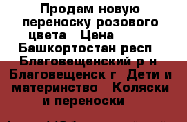 Продам новую переноску розового цвета › Цена ­ 400 - Башкортостан респ., Благовещенский р-н, Благовещенск г. Дети и материнство » Коляски и переноски   